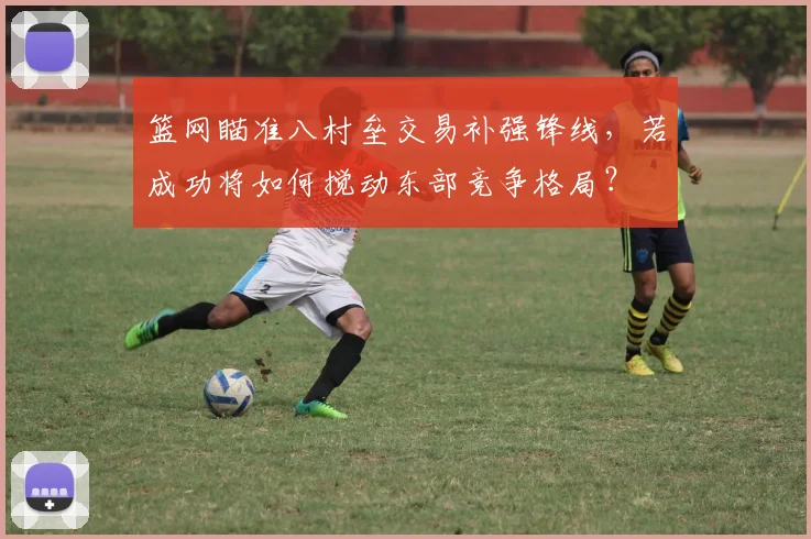篮网瞄准八村垒交易补强锋线，若成功将如何搅动东部竞争格局？